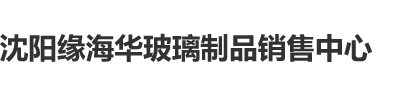 鸡巴白虎视频网站沈阳缘海华玻璃制品销售中心